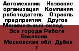 Автомеханик › Название организации ­ Компания-работодатель › Отрасль предприятия ­ Другое › Минимальный оклад ­ 1 - Все города Работа » Вакансии   . Московская обл.,Дубна г.